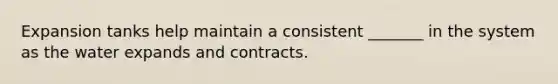 Expansion tanks help maintain a consistent _______ in the system as the water expands and contracts.
