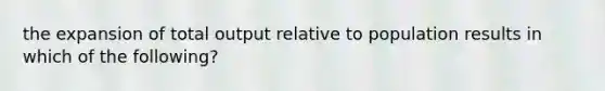 the expansion of total output relative to population results in which of the following?