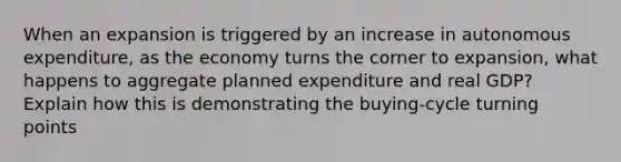 When an expansion is triggered by an increase in autonomous expenditure, as the economy turns the corner to expansion, what happens to aggregate planned expenditure and real GDP? Explain how this is demonstrating the buying-cycle turning points