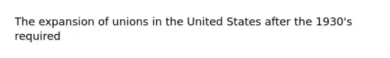 The expansion of unions in the United States after the 1930's required