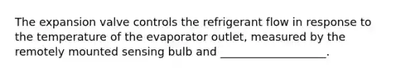 The expansion valve controls the refrigerant flow in response to the temperature of the evaporator outlet, measured by the remotely mounted sensing bulb and ___________________.