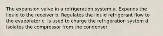 The expansion valve in a refrigeration system a. Expands the liquid to the receiver b. Regulates the liquid refrigerant flow to the evaporator c. Is used to charge the refrigeration system d. Isolates the compressor from the condenser