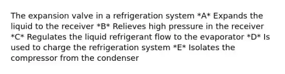 The expansion valve in a refrigeration system *A* Expands the liquid to the receiver *B* Relieves high pressure in the receiver *C* Regulates the liquid refrigerant flow to the evaporator *D* Is used to charge the refrigeration system *E* Isolates the compressor from the condenser