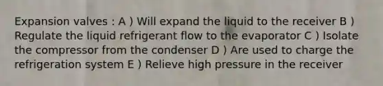 Expansion valves : A ) Will expand the liquid to the receiver B ) Regulate the liquid refrigerant flow to the evaporator C ) Isolate the compressor from the condenser D ) Are used to charge the refrigeration system E ) Relieve high pressure in the receiver