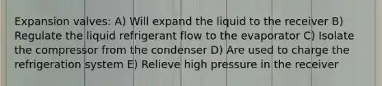 Expansion valves: A) Will expand the liquid to the receiver B) Regulate the liquid refrigerant flow to the evaporator C) Isolate the compressor from the condenser D) Are used to charge the refrigeration system E) Relieve high pressure in the receiver