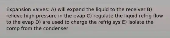 Expansion valves: A) will expand the liquid to the receiver B) relieve high pressure in the evap C) regulate the liquid refrig flow to the evap D) are used to charge the refrig sys E) isolate the comp from the condenser