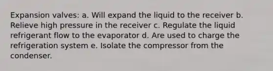 Expansion valves: a. Will expand the liquid to the receiver b. Relieve high pressure in the receiver c. Regulate the liquid refrigerant flow to the evaporator d. Are used to charge the refrigeration system e. Isolate the compressor from the condenser.