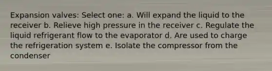 Expansion valves: Select one: a. Will expand the liquid to the receiver b. Relieve high pressure in the receiver c. Regulate the liquid refrigerant flow to the evaporator d. Are used to charge the refrigeration system e. Isolate the compressor from the condenser