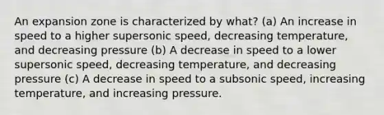 An expansion zone is characterized by what? (a) An increase in speed to a higher supersonic speed, decreasing temperature, and decreasing pressure (b) A decrease in speed to a lower supersonic speed, decreasing temperature, and decreasing pressure (c) A decrease in speed to a subsonic speed, increasing temperature, and increasing pressure.