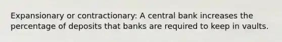 Expansionary or contractionary: A central bank increases the percentage of deposits that banks are required to keep in vaults.