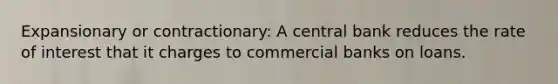 Expansionary or contractionary: A central bank reduces the rate of interest that it charges to commercial banks on loans.