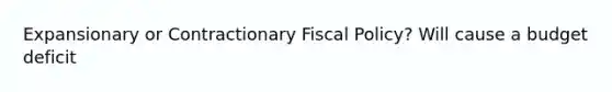 Expansionary or Contractionary Fiscal Policy? Will cause a budget deficit