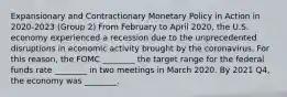 Expansionary and Contractionary Monetary Policy in Action in 2020-2023 (Group 2) From February to April 2020, the U.S. economy experienced a recession due to the unprecedented disruptions in economic activity brought by the coronavirus. For this reason, the FOMC ________ the target range for the federal funds rate ________ in two meetings in March 2020. By 2021 Q4, the economy was ________.