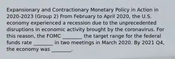 Expansionary and Contractionary Monetary Policy in Action in 2020-2023 (Group 2) From February to April 2020, the U.S. economy experienced a recession due to the unprecedented disruptions in economic activity brought by the coronavirus. For this reason, the FOMC ________ the target range for the federal funds rate ________ in two meetings in March 2020. By 2021 Q4, the economy was ________.