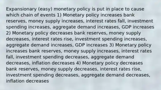 Expansionary (easy) monetary policy is put in place to cause which chain of events 1) Monetary policy increases bank reserves, money supply increases, interest rates fall, investment spending increases, aggregate demand increases, GDP increases 2) Monetary policy decreases bank reserves, money supply decreases, interest rates rise, investment spending increases, aggregate demand increases, GDP increases 3) Monetary policy increases bank reserves, money supply increases, interest rates fall, investment spending decreases, aggregate demand decreases, inflation decreases 4) Monetary policy decreases bank reserves, money supply decreases, interest rates rise, investment spending decreases, aggregate demand decreases, inflation decreases