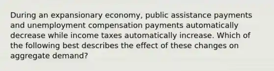 During an expansionary economy, public assistance payments and unemployment compensation payments automatically decrease while income taxes automatically increase. Which of the following best describes the effect of these changes on aggregate demand?