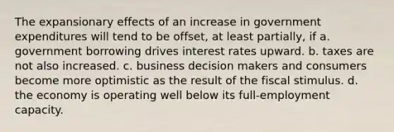 The expansionary effects of an increase in government expenditures will tend to be offset, at least partially, if a. government borrowing drives interest rates upward. b. taxes are not also increased. c. business decision makers and consumers become more optimistic as the result of the fiscal stimulus. d. the economy is operating well below its full-employment capacity.