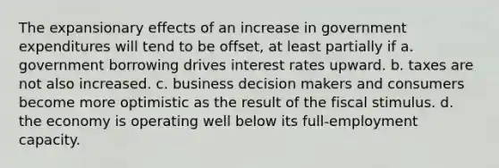 The expansionary effects of an increase in government expenditures will tend to be offset, at least partially if a. government borrowing drives interest rates upward. b. taxes are not also increased. c. business decision makers and consumers become more optimistic as the result of the fiscal stimulus. d. the economy is operating well below its full-employment capacity.