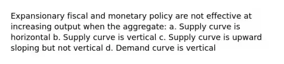 Expansionary fiscal and monetary policy are not effective at increasing output when the aggregate: a. Supply curve is horizontal b. Supply curve is vertical c. Supply curve is upward sloping but not vertical d. Demand curve is vertical