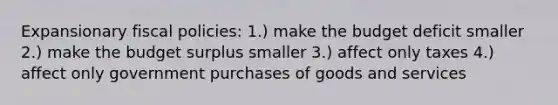 Expansionary fiscal policies: 1.) make the budget deficit smaller 2.) make the budget surplus smaller 3.) affect only taxes 4.) affect only government purchases of goods and services