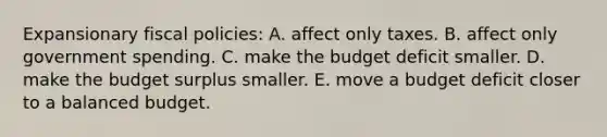 Expansionary fiscal policies: A. affect only taxes. B. affect only government spending. C. make the budget deficit smaller. D. make the budget surplus smaller. E. move a budget deficit closer to a balanced budget.