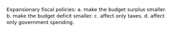 Expansionary fiscal policies: a. make the budget surplus smaller. b. make the budget deficit smaller. c. affect only taxes. d. affect only government spending.