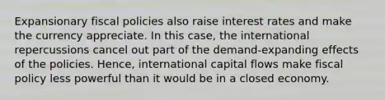 Expansionary fiscal policies also raise interest rates and make the currency appreciate. In this case, the international repercussions cancel out part of the demand-expanding effects of the policies. Hence, international capital flows make fiscal policy less powerful than it would be in a closed economy.