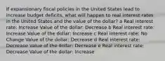 If expansionary fiscal policies in the United States lead to increase budget deficits, what will happen to real interest rates in the United States and the value of the dollar? a Real interest rate: Increase Value of the dollar: Decrease b Real interest rate: Increase Value of the dollar: Increase c Real interest rate: No Change Value of the dollar: Decrease d Real interest rate: Decrease Value of the dollar: Decrease e Real interest rate: Decrease Value of the dollar: Increase