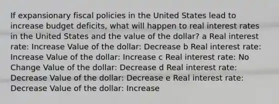 If expansionary fiscal policies in the United States lead to increase budget deficits, what will happen to real interest rates in the United States and the value of the dollar? a Real interest rate: Increase Value of the dollar: Decrease b Real interest rate: Increase Value of the dollar: Increase c Real interest rate: No Change Value of the dollar: Decrease d Real interest rate: Decrease Value of the dollar: Decrease e Real interest rate: Decrease Value of the dollar: Increase