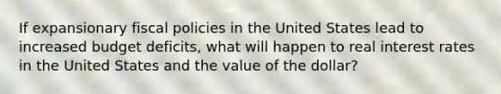 If expansionary fiscal policies in the United States lead to increased budget deficits, what will happen to real interest rates in the United States and the value of the dollar?