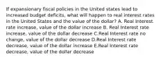 If expansionary fiscal policies in the United states lead to increased budget deficits, what will happen to real interest rates in the United States and the value of the dollar? A. Real Interest rate increase, value of the dollar increase B. Real Interest rate increase, value of the dollar decrease C.Real Interest rate no change, value of the dollar decrease D.Real Interest rate decrease, value of the dollar increase E.Real Interest rate decrease, value of the dollar decrease