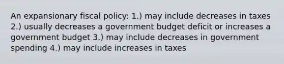 An expansionary <a href='https://www.questionai.com/knowledge/kPTgdbKdvz-fiscal-policy' class='anchor-knowledge'>fiscal policy</a>: 1.) may include decreases in taxes 2.) usually decreases a government budget deficit or increases a government budget 3.) may include decreases in government spending 4.) may include increases in taxes