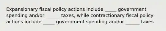 Expansionary fiscal policy actions include _____ government spending and/or ______ taxes, while contractionary fiscal policy actions include _____ government spending and/or ______ taxes