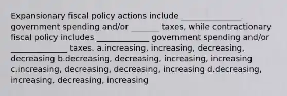 Expansionary fiscal policy actions include _______________ government spending and/or _______ taxes, while contractionary fiscal policy includes _____________ government spending and/or ______________ taxes. a.increasing, increasing, decreasing, decreasing b.decreasing, decreasing, increasing, increasing c.increasing, decreasing, decreasing, increasing d.decreasing, increasing, decreasing, increasing