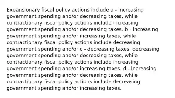 Expansionary fiscal policy actions include a - increasing government spending and/or decreasing taxes, while contractionary fiscal policy actions include increasing government spending and/or decreasing taxes. b - increasing government spending and/or increasing taxes, while contractionary fiscal policy actions include decreasing government spending and/or c - decreasing taxes. decreasing government spending and/or decreasing taxes, while contractionary fiscal policy actions include increasing government spending and/or increasing taxes. d - increasing government spending and/or decreasing taxes, while contractionary fiscal policy actions include decreasing government spending and/or increasing taxes.