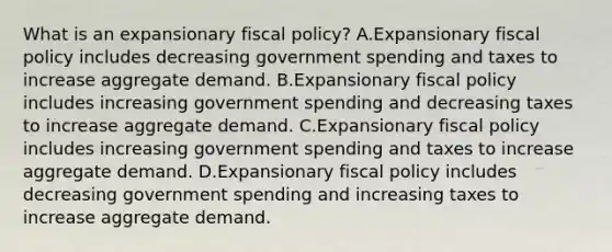 What is an expansionary fiscal​ policy? A.Expansionary fiscal policy includes decreasing government spending and taxes to increase aggregate demand. B.Expansionary fiscal policy includes increasing government spending and decreasing taxes to increase aggregate demand. C.Expansionary fiscal policy includes increasing government spending and taxes to increase aggregate demand. D.Expansionary fiscal policy includes decreasing government spending and increasing taxes to increase aggregate demand.