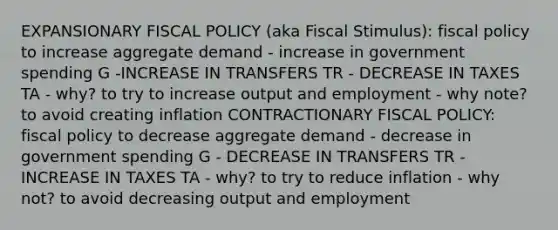 EXPANSIONARY FISCAL POLICY (aka Fiscal Stimulus): fiscal policy to increase aggregate demand - increase in government spending G -INCREASE IN TRANSFERS TR - DECREASE IN TAXES TA - why? to try to increase output and employment - why note? to avoid creating inflation CONTRACTIONARY FISCAL POLICY: fiscal policy to decrease aggregate demand - decrease in government spending G - DECREASE IN TRANSFERS TR - INCREASE IN TAXES TA - why? to try to reduce inflation - why not? to avoid decreasing output and employment