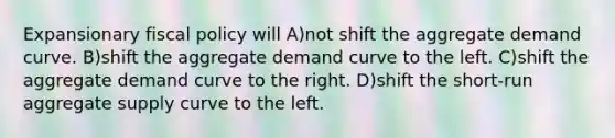 Expansionary fiscal policy will A)not shift the aggregate demand curve. B)shift the aggregate demand curve to the left. C)shift the aggregate demand curve to the right. D)shift the short-run aggregate supply curve to the left.