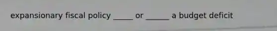expansionary fiscal policy _____ or ______ a budget deficit