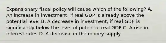 Expansionary fiscal policy will cause which of the following? A. An increase in investment, if real GDP is already above the potential level B. A decrease in investment, if real GDP is significantly below the level of potential real GDP C. A rise in interest rates D. A decrease in the money supply