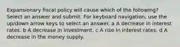 Expansionary fiscal policy will cause which of the following? Select an answer and submit. For keyboard navigation, use the up/down arrow keys to select an answer. a A decrease in interest rates. b A decrease in investment. c A rise in interest rates. d A decrease in the money supply.