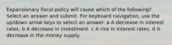 Expansionary fiscal policy will cause which of the following? Select an answer and submit. For keyboard navigation, use the up/down arrow keys to select an answer. a A decrease in interest rates. b A decrease in investment. c A rise in interest rates. d A decrease in the money supply.