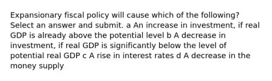 Expansionary fiscal policy will cause which of the following? Select an answer and submit. a An increase in investment, if real GDP is already above the potential level b A decrease in investment, if real GDP is significantly below the level of potential real GDP c A rise in interest rates d A decrease in the money supply