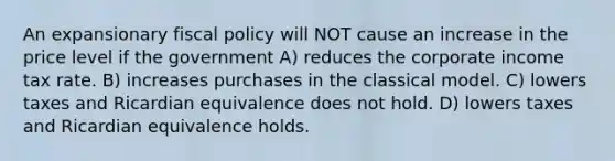 An expansionary <a href='https://www.questionai.com/knowledge/kPTgdbKdvz-fiscal-policy' class='anchor-knowledge'>fiscal policy</a> will NOT cause an increase in the price level if the government A) reduces the corporate income tax rate. B) increases purchases in the classical model. C) lowers taxes and Ricardian equivalence does not hold. D) lowers taxes and Ricardian equivalence holds.