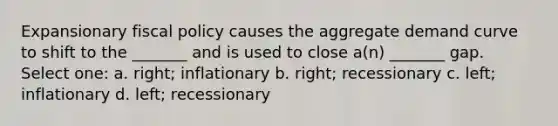 Expansionary fiscal policy causes the aggregate demand curve to shift to the _______ and is used to close a(n) _______ gap. Select one: a. right; inflationary b. right; recessionary c. left; inflationary d. left; recessionary