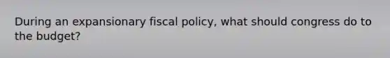 During an expansionary fiscal policy, what should congress do to the budget?