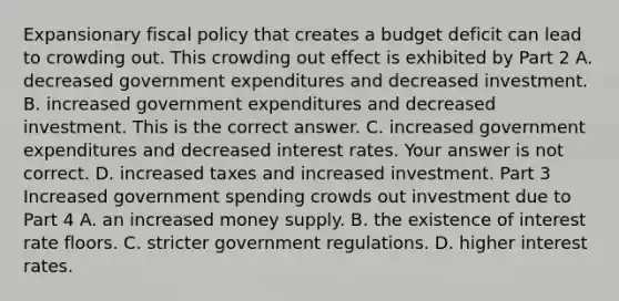 Expansionary <a href='https://www.questionai.com/knowledge/kPTgdbKdvz-fiscal-policy' class='anchor-knowledge'>fiscal policy</a> that creates a budget deficit can lead to crowding out. This crowding out effect is exhibited by Part 2 A. decreased government expenditures and decreased investment. B. increased government expenditures and decreased investment. This is the correct answer. C. increased government expenditures and decreased interest rates. Your answer is not correct. D. increased taxes and increased investment. Part 3 Increased government spending crowds out investment due to Part 4 A. an increased money supply. B. the existence of interest rate floors. C. stricter government regulations. D. higher interest rates.