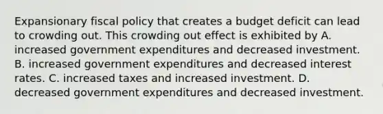 Expansionary <a href='https://www.questionai.com/knowledge/kPTgdbKdvz-fiscal-policy' class='anchor-knowledge'>fiscal policy</a> that creates a budget deficit can lead to crowding out. This crowding out effect is exhibited by A. increased government expenditures and decreased investment. B. increased government expenditures and decreased interest rates. C. increased taxes and increased investment. D. decreased government expenditures and decreased investment.