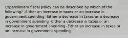 Expansionary fiscal policy can be described by which of the following? -Either an increase in taxes or an increase in government spending -Either a decrease in taxes or a decrease in government spending -Either a decrease in taxes or an increase in government spending -Either an increase in taxes or an increase in government spending