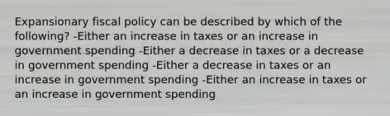 Expansionary fiscal policy can be described by which of the following? -Either an increase in taxes or an increase in government spending -Either a decrease in taxes or a decrease in government spending -Either a decrease in taxes or an increase in government spending -Either an increase in taxes or an increase in government spending